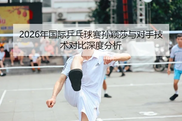 2026年国际乒乓球赛孙颖莎与对手技术对比深度分析
