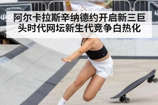 阿尔卡拉斯辛纳德约开启新三巨头时代网坛新生代竞争白热化